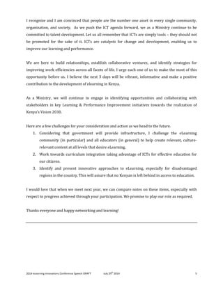 2014 eLearning Innovations Conference Speech DRAFT July 29th
2014 5
I recognize and I am convinced that people are the number one asset in every single community,
organization, and society. As we push the ICT agenda forward, we as a Ministry continue to be
committed to talent development. Let us all remember that ICTs are simply tools – they should not
be promoted for the sake of it. ICTs are catalysts for change and development, enabling us to
improve our learning and performance.
We are here to build relationships, establish collaborative ventures, and identify strategies for
improving work efficiencies across all facets of life. I urge each one of us to make the most of this
opportunity before us. I believe the next 3 days will be vibrant, informative and make a positive
contribution to the development of elearning in Kenya.
As a Ministry, we will continue to engage in identifying opportunities and collaborating with
stakeholders in key Learning & Performance Improvement initiatives towards the realization of
Kenya’s Vision 2030.
Here are a few challenges for your consideration and action as we head to the future.
1. Considering that government will provide infrastructure, I challenge the eLearning
community (in particular) and all educators (in general) to help create relevant, culture-
relevant content at all levels that desire eLearning.
2. Work towards curriculum integration taking advantage of ICTs for effective education for
our citizens.
3. Identify and present innovative approaches to eLearning, especially for disadvantaged
regions in the country. This will assure that no Kenyan is left behind in access to education.
I would love that when we meet next year, we can compare notes on these items, especially with
respect to progress achieved through your participation. We promise to play our role as required.
Thanks everyone and happy networking and learning!
 