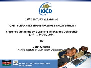 KENYA INSTITUTE OF CURRICULUM
DEVELOPMENT
21ST CENTURY eLEARNING
TOPIC: eLEARNING TRANSFORMING EMPLOYERBILITY
Presented during the 2nd eLearning Innovations Conference
(28th – 31st July 2014)
By
John Kimotho
Kenya Institute of Curriculum Development
 