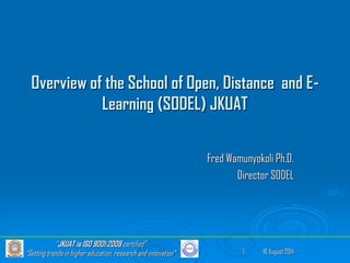 16 August 2014
“JKUAT is ISO 9001:2008 certified”
“Setting trends in higher education, research and innovation” 1
Overview of the School of Open, Distance and E-
Learning (SODEL) JKUAT
Fred Wamunyokoli Ph.D.
Director SODEL
 