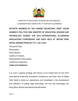 Page | 1
“MINISTRY OF EDUCATION, SCIENCE AND TECHNOLOGY
- LEADERSHIP AND VISION FOR 21ST CENTURY E-LEARNING”
KEYNOTE ADDRESS BY THE CABINET SECRETARY, PROF. JACOB
KAIMENYI, PhD, FICD, EBS, MINISTRY OF EDUCATION, SCIENCE AND
TECHNOLOGY DURING THE 2014 INTERNATIONAL E-LEARNING
INNOVATIONS CONFERENCE AND EXPO HELD AT SAFARI PARK
HOTEL-NAIROBI FROM 29TH-31ST JULY 2014.
The panel Chair,
Discussants,
Policy Makers,
Leaders in industry,
Distinguished invited guests,
Conference organizers
Ladies and Gentlemen,
It is such a special privilege and honour to be invited here for the 2014
International E-learning Innovations Conference and Expo here at Safari
Park Hotel to share our experiences and knowledge in the development
and utilization of cutting edge technology and how this technology can
bring about desired educational transformation.
 