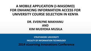 A MOBILE APPLICATION (I-MASOMO)
FOR ENHANCING INFORMATION ACCESS FOR
UNIVERSITY COURSE SELECTION IN KENYA
DR. EVERLYNE MAKHANU
AND
KIM MUSYOKA MUSILA
STRATHMORE UNIVERSITY
FACULTY OF INFORMATION TECHNOLOGY
2014 eLearning Innovations Conference
 