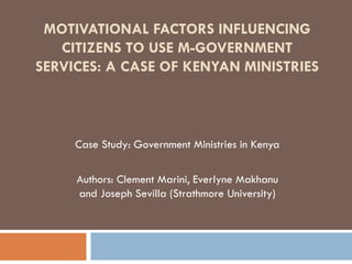 MOTIVATIONAL FACTORS INFLUENCING
CITIZENS TO USE M-GOVERNMENT
SERVICES: A CASE OF KENYAN MINISTRIES
Case Study: Government Ministries in Kenya
Authors: Clement Marini, Everlyne Makhanu
and Joseph Sevilla (Strathmore University)
 