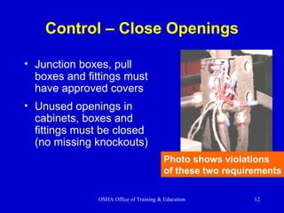 OSHA Office of Training & Education 12
Control – Close Openings
• Junction boxes, pull
boxes and fittings must
have approved covers
• Unused openings in
cabinets, boxes and
fittings must be closed
(no missing knockouts)
Photo shows violations
of these two requirements
 