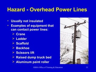OSHA Office of Training & Education 13
Hazard - Overhead Power Lines
• Usually not insulated
• Examples of equipment that
can contact power lines:
 Crane
 Ladder
 Scaffold
 Backhoe
 Scissors lift
 Raised dump truck bed
 Aluminum paint roller
 