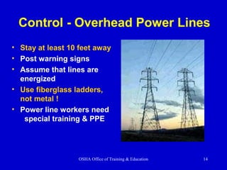 OSHA Office of Training & Education 14
Control - Overhead Power Lines
• Stay at least 10 feet away
• Post warning signs
• Assume that lines are
energized
• Use fiberglass ladders,
not metal !
• Power line workers need
special training & PPE
 