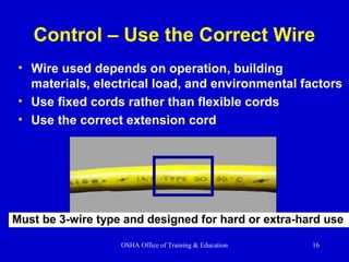 OSHA Office of Training & Education 16
Control – Use the Correct Wire
• Wire used depends on operation, building
materials, electrical load, and environmental factors
• Use fixed cords rather than flexible cords
• Use the correct extension cord
Must be 3-wire type and designed for hard or extra-hard use
 