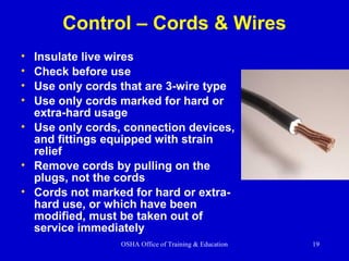 OSHA Office of Training & Education 19
Control – Cords & Wires
• Insulate live wires
• Check before use
• Use only cords that are 3-wire type
• Use only cords marked for hard or
extra-hard usage
• Use only cords, connection devices,
and fittings equipped with strain
relief
• Remove cords by pulling on the
plugs, not the cords
• Cords not marked for hard or extra-
hard use, or which have been
modified, must be taken out of
service immediately
 