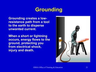 OSHA Office of Training & Education 21
Grounding
Grounding creates a low-
resistance path from a tool
to the earth to disperse
unwanted current.
When a short or lightning
occurs, energy flows to the
ground, protecting you
from electrical shock,
injury and death.
 