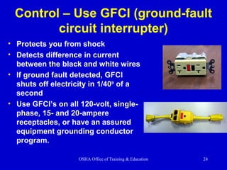 OSHA Office of Training & Education 24
Control – Use GFCI (ground-fault
circuit interrupter)
• Protects you from shock
• Detects difference in current
between the black and white wires
• If ground fault detected, GFCI
shuts off electricity in 1/40th
of a
second
• Use GFCI’s on all 120-volt, single-
phase, 15- and 20-ampere
receptacles, or have an assured
equipment grounding conductor
program.
 