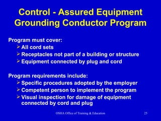 OSHA Office of Training & Education 25
Control - Assured Equipment
Grounding Conductor Program
Program must cover:
All cord sets
Receptacles not part of a building or structure
Equipment connected by plug and cord
Program requirements include:
Specific procedures adopted by the employer
Competent person to implement the program
Visual inspection for damage of equipment
connected by cord and plug
 