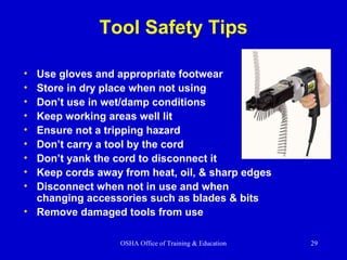 OSHA Office of Training & Education 29
Tool Safety Tips
• Use gloves and appropriate footwear
• Store in dry place when not using
• Don’t use in wet/damp conditions
• Keep working areas well lit
• Ensure not a tripping hazard
• Don’t carry a tool by the cord
• Don’t yank the cord to disconnect it
• Keep cords away from heat, oil, & sharp edges
• Disconnect when not in use and when
changing accessories such as blades & bits
• Remove damaged tools from use
 