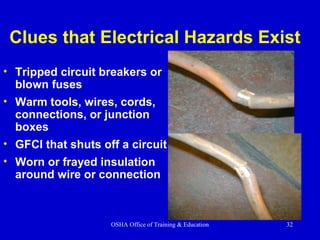 OSHA Office of Training & Education 32
Clues that Electrical Hazards Exist
• Tripped circuit breakers or
blown fuses
• Warm tools, wires, cords,
connections, or junction
boxes
• GFCI that shuts off a circuit
• Worn or frayed insulation
around wire or connection
 