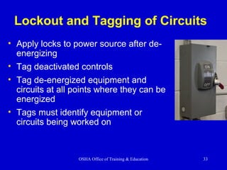 OSHA Office of Training & Education 33
Lockout and Tagging of Circuits
• Apply locks to power source after de-
energizing
• Tag deactivated controls
• Tag de-energized equipment and
circuits at all points where they can be
energized
• Tags must identify equipment or
circuits being worked on
 