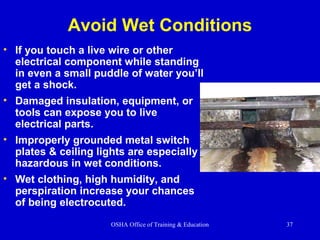 OSHA Office of Training & Education 37
Avoid Wet Conditions
• If you touch a live wire or other
electrical component while standing
in even a small puddle of water you’ll
get a shock.
• Damaged insulation, equipment, or
tools can expose you to live
electrical parts.
• Improperly grounded metal switch
plates & ceiling lights are especially
hazardous in wet conditions.
• Wet clothing, high humidity, and
perspiration increase your chances
of being electrocuted.
 