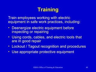 OSHA Office of Training & Education 40
Training
• Deenergize electric equipment before
inspecting or repairing
• Using cords, cables, and electric tools that
are in good repair
• Lockout / Tagout recognition and procedures
• Use appropriate protective equipment
Train employees working with electric
equipment in safe work practices, including:
 