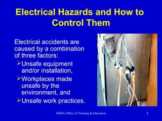 OSHA Office of Training & Education 8
Electrical Hazards and How to
Control Them
Electrical accidents are
caused by a combination
of three factors:
Unsafe equipment
and/or installation,
Workplaces made
unsafe by the
environment, and
Unsafe work practices.
 