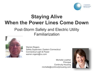 Warren Rogers
Safety Supervisor, Eastern Connecticut
Connecticut Light & Power
warren.rogers@nu.com
Staying Alive
When the Power Lines Come Down
Post-Storm Safety and Electric Utility
Familiarization
Michelle Lowther
Principal
Continuity Housing
michelle@continuityhousing.com
 