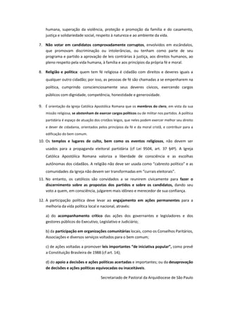 humana, superação da violência, proteção e promoção da família e do casamento, 
justiça e solidariedade social, respeito à natureza e ao ambiente da vida. 
7. Não votar em candidatos comprovadamente corruptos, envolvidos em escândalos, 
que promovam discriminação ou intolerâncias, ou tenham como parte de seu 
programa e partido a aprovação de leis contrárias à justiça, aos direitos humanos, ao 
pleno respeito pela vida humana, à família e aos princípios da própria fé e moral. 
8. Religião e política: quem tem fé religiosa é cidadão com direitos e deveres iguais a 
qualquer outro cidadão; por isso, as pessoas de fé são chamadas a se empenharem na 
política, cumprindo conscienciosamente seus deveres cívicos, exercendo cargos 
públicos com dignidade, competência, honestidade e generosidade. 
9. É orientação da Igreja Católica Apostólica Romana que os membros do clero, em vista da sua 
missão religiosa, se abstenham de exercer cargos políticos ou de militar nos partidos. A política 
partidária é espaço de atuação dos cristãos leigos, que neles podem exercer melhor seu direito 
e dever de cidadania, orientados pelos princípios da fé e da moral cristã, e contribuir para a 
edificação do bem comum. 
10. Os templos e lugares de culto, bem como os eventos religiosos, não devem ser 
usados para a propaganda eleitoral partidária (cf Lei 9504, art. 37 §4º). A Igreja 
Católica Apostólica Romana valoriza a liberdade de consciência e as escolhas 
autônomas dos cidadãos. A religião não deve ser usada como “cabresto político” e as 
comunidades da Igreja não devem ser transformadas em “currais eleitorais”. 
11. No entanto, os católicos são convidados a se reunirem civicamente para fazer o 
discernimento sobre as propostas dos partidos e sobre os candidatos, dando seu 
voto a quem, em consciência, julgarem mais idôneo e merecedor de sua confiança. 
12. A participação política deve levar ao engajamento em ações permanentes para a 
melhoria da vida política local e nacional, através: 
a) do acompanhamento crítico das ações dos governantes e legisladores e dos 
gestores públicos do Executivo, Legislativo e Judiciário; 
b) da participação em organizações comunitárias locais, como os Conselhos Paritários, 
Associações e diversos serviços voltados para o bem comum; 
c) de ações voltadas a promover leis importantes “de iniciativa popular”, como prevê 
a Constituição Brasileira de 1988 (cf art. 14); 
d) do apoio a decisões e ações políticas acertadas e importantes; ou da desaprovação 
de decisões e ações políticas equivocadas ou inaceitáveis. 
Secretariado de Pastoral da Arquidiocese de São Paulo 
 