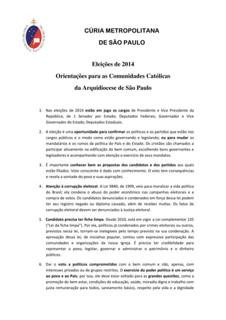 CÚRIA METROPOLITANA 
DE SÃO PAULO 
Eleições de 2014 
Orientações para as Comunidades Católicas 
da Arquidiocese de São Paulo 
1. Nas eleições de 2014 estão em jogo os cargos de Presidente e Vice Presidente da 
República; de 1 Senador por Estado; Deputados Federais; Governador e Vice 
Governador do Estado; Deputados Estaduais. 
2. A eleição é uma oportunidade para confirmar os políticos e os partidos que estão nos 
cargos públicos e o modo como estão governando e legislando; ou para mudar os 
mandatários e os rumos da política do País e do Estado. Os cristãos são chamados a 
participar ativamente na edificação do bem comum, escolhendo bons governantes e 
legisladores e acompanhando com atenção o exercício de seus mandatos. 
3. É importante conhecer bem as propostas dos candidatos e dos partidos aos quais 
estão filiados. Voto consciente é dado com conhecimento. O voto tem consequências 
e revela a vontade do povo e suas aspirações. 
4. Atenção à corrupção eleitoral. A Lei 9840, de 1999, veio para moralizar a vida política 
do Brasil; ela condena o abuso do poder econômico nas campanhas eleitorais e a 
compra de votos. Os candidatos denunciados e condenados em força dessa lei podem 
ter seu registro negado ou diploma cassado, além de receber multas. Os fatos de 
corrupção eleitoral devem ser denunciados à Justiça eleitoral. 
5. Candidato precisa ter ficha limpa. Desde 2010, está em vigor a Lei complementar 135 
(“Lei da ficha limpa”). Por ela, políticos já condenados por crimes eleitorais ou outros, 
previstos nessa lei, tornam-se inelegíveis pelo tempo previsto na sua condenação. A 
aprovação dessa lei, de iniciativa popular, contou com expressiva participação das 
comunidades e organizações da nossa Igreja. É preciso ter credibilidade para 
representar o povo, legislar, governar e administrar o patrimônio e o dinheiro 
públicos. 
6. Dar o voto a políticos comprometidos com o bem comum e não, apenas, com 
interesses privados ou de grupos restritos. O exercício do poder político é um serviço 
ao povo e ao País; por isso, ele deve estar voltado para as grandes questões, como a 
promoção do bem estar, condições de educação, saúde, moradia digna e trabalho com 
justa remuneração para todos, saneamento básico, respeito pela vida e a dignidade 
 