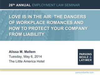 LOVE IS IN THE AIR: THE DANGERS
OF WORKPLACE ROMANCES AND
HOW TO PROTECT YOUR COMPANY
FROM LIABILITY
Alissa M. Mellem
Tuesday, May 6, 2014
The Little America Hotel
26th ANNUAL EMPLOYMENT LAW SEMINAR
parsonsbehle.com
 