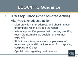 50
 FCRA Step Three (After Adverse Action)
– After you take adverse action
• Must provide name, address, and phone number
of company which provided the report
• Inform applicant/employee that company providing
report did not make the decision and cannot
explain it
• Right to dispute accuracy or completeness of
report and get additional free report from reporting
company in 60 days
• Special rules regarding credit scores
EEOC/FTC Guidance
 