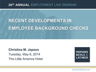 RECENT DEVELOPMENTS IN
EMPLOYEE BACKGROUND CHECKS
Christina M. Jepson
Tuesday, May 6, 2014
The Little America Hotel
26th ANNUAL EMPLOYMENT LAW SEMINAR
parsonsbehle.com
 