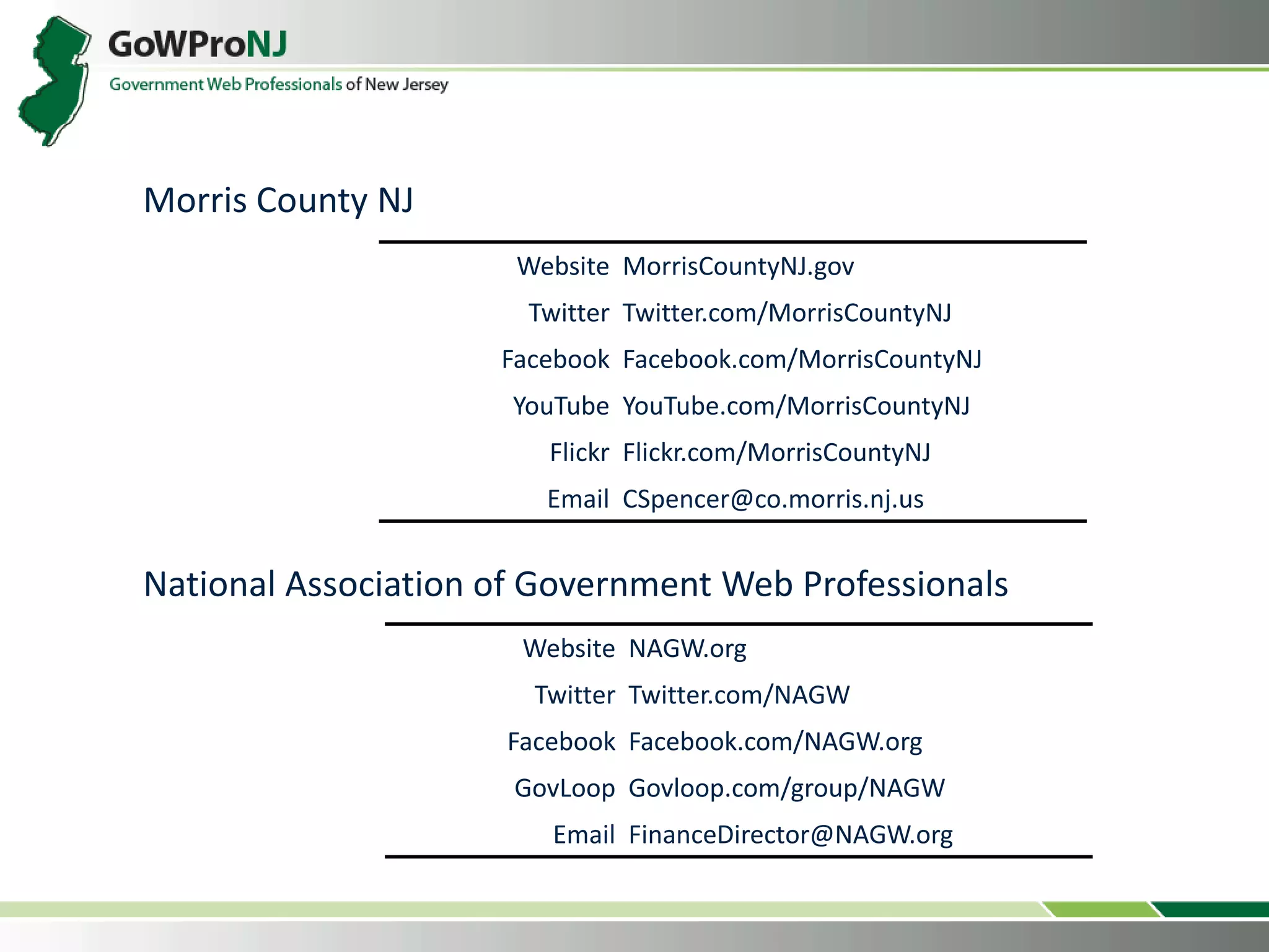 Website NAGW.org
Twitter Twitter.com/NAGW
Facebook Facebook.com/NAGW.org
GovLoop Govloop.com/group/NAGW
Email FinanceDirector@NAGW.org
Website MorrisCountyNJ.gov
Twitter Twitter.com/MorrisCountyNJ
Facebook Facebook.com/MorrisCountyNJ
YouTube YouTube.com/MorrisCountyNJ
Flickr Flickr.com/MorrisCountyNJ
Email CSpencer@co.morris.nj.us
National Association of Government Web Professionals
Morris County NJ
 