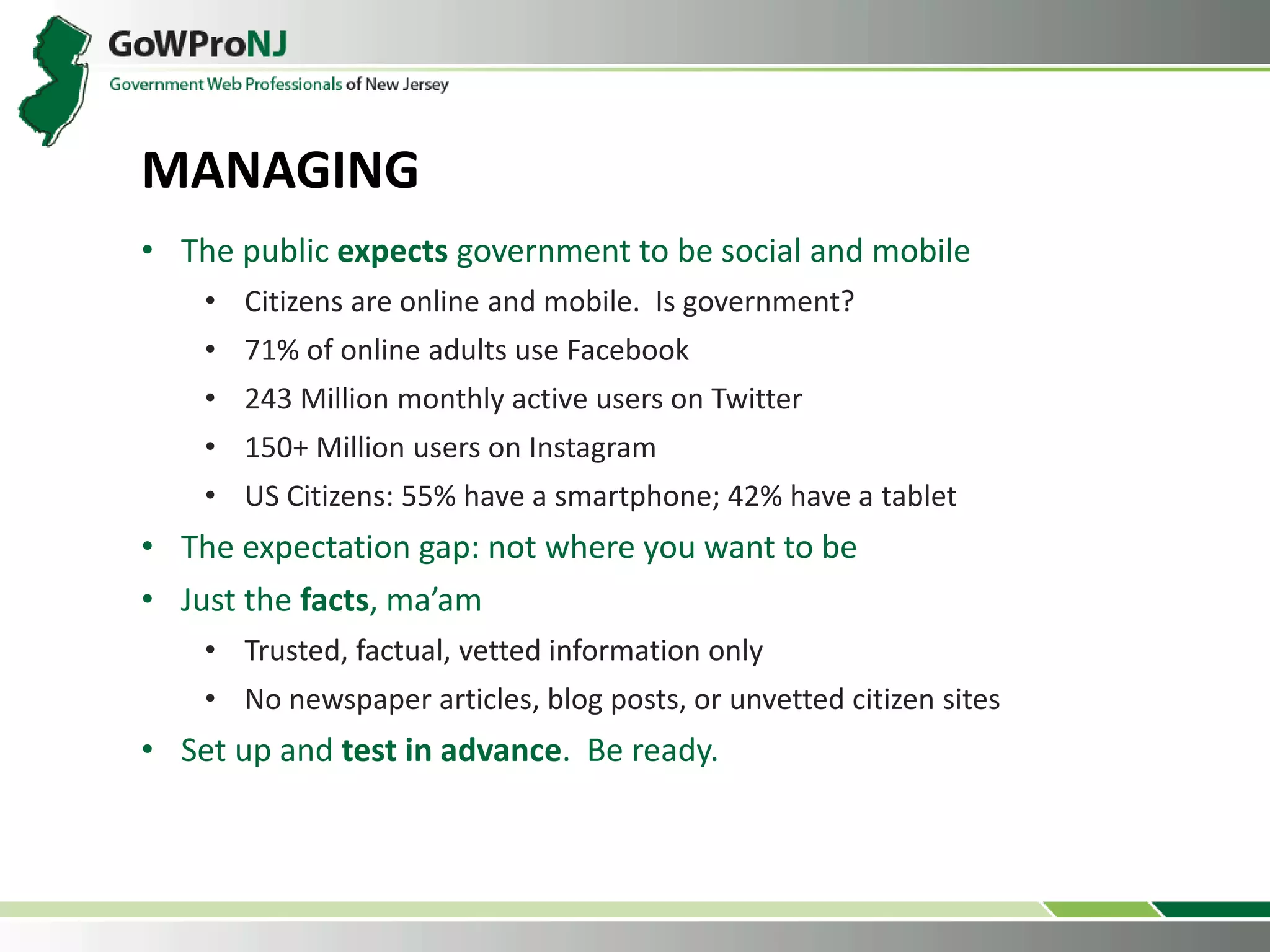 • The public expects government to be social and mobile
• Citizens are online and mobile. Is government?
• 71% of online adults use Facebook
• 243 Million monthly active users on Twitter
• 150+ Million users on Instagram
• US Citizens: 55% have a smartphone; 42% have a tablet
• The expectation gap: not where you want to be
• Just the facts, ma’am
• Trusted, factual, vetted information only
• No newspaper articles, blog posts, or unvetted citizen sites
• Set up and test in advance. Be ready.
MANAGING
 