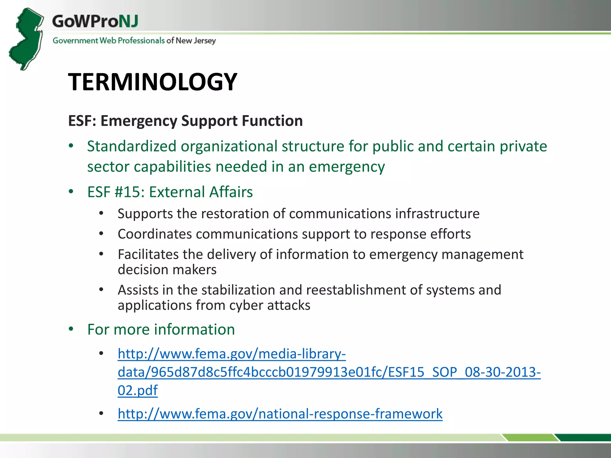 ESF: Emergency Support Function
• Standardized organizational structure for public and certain private
sector capabilities needed in an emergency
• ESF #15: External Affairs
• Supports the restoration of communications infrastructure
• Coordinates communications support to response efforts
• Facilitates the delivery of information to emergency management
decision makers
• Assists in the stabilization and reestablishment of systems and
applications from cyber attacks
• For more information
• http://www.fema.gov/media-library-
data/965d87d8c5ffc4bcccb01979913e01fc/ESF15_SOP_08-30-2013-
02.pdf
• http://www.fema.gov/national-response-framework
TERMINOLOGY
 