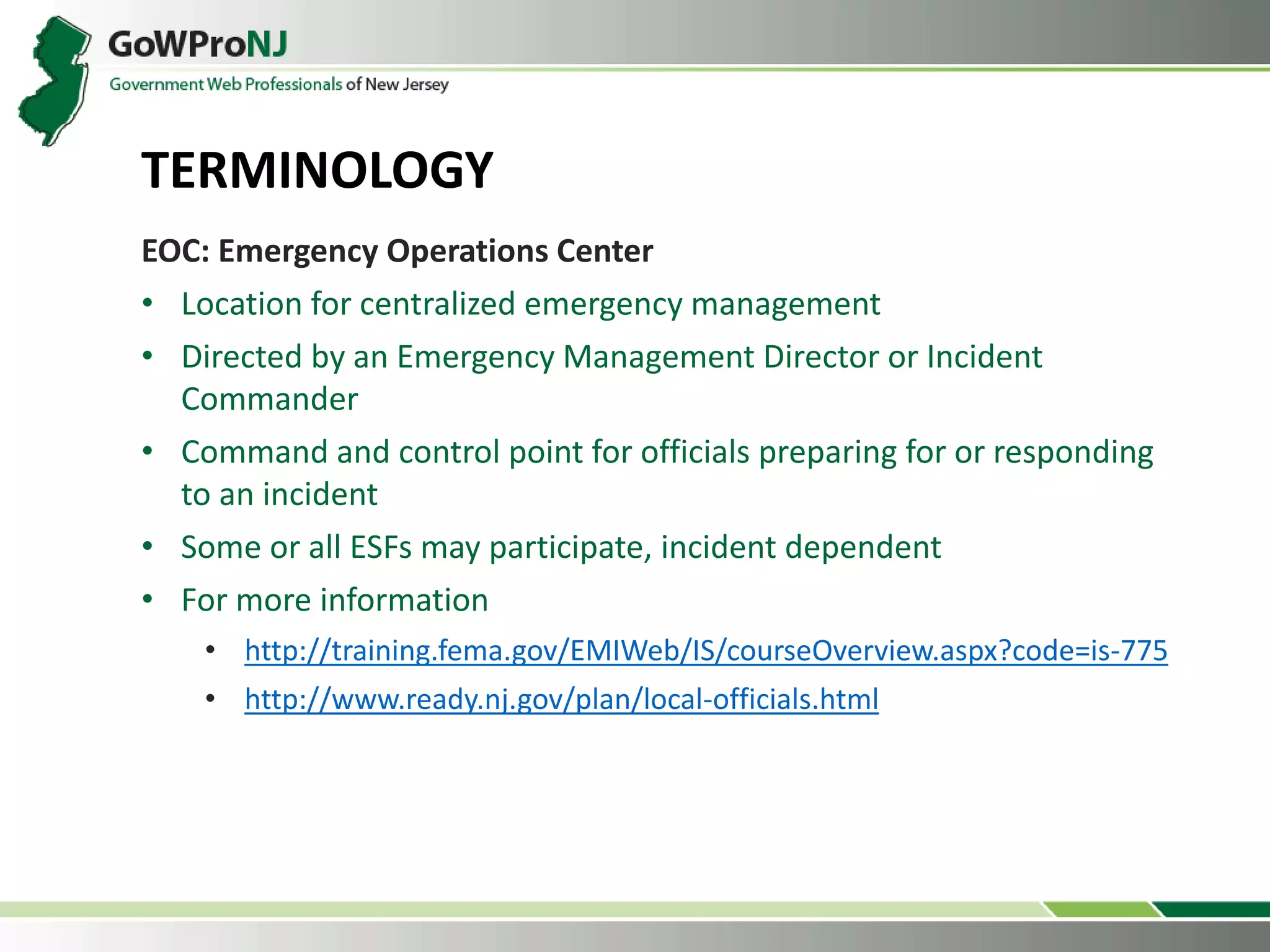 EOC: Emergency Operations Center
• Location for centralized emergency management
• Directed by an Emergency Management Director or Incident
Commander
• Command and control point for officials preparing for or responding
to an incident
• Some or all ESFs may participate, incident dependent
• For more information
• http://training.fema.gov/EMIWeb/IS/courseOverview.aspx?code=is-775
• http://www.ready.nj.gov/plan/local-officials.html
TERMINOLOGY
 
