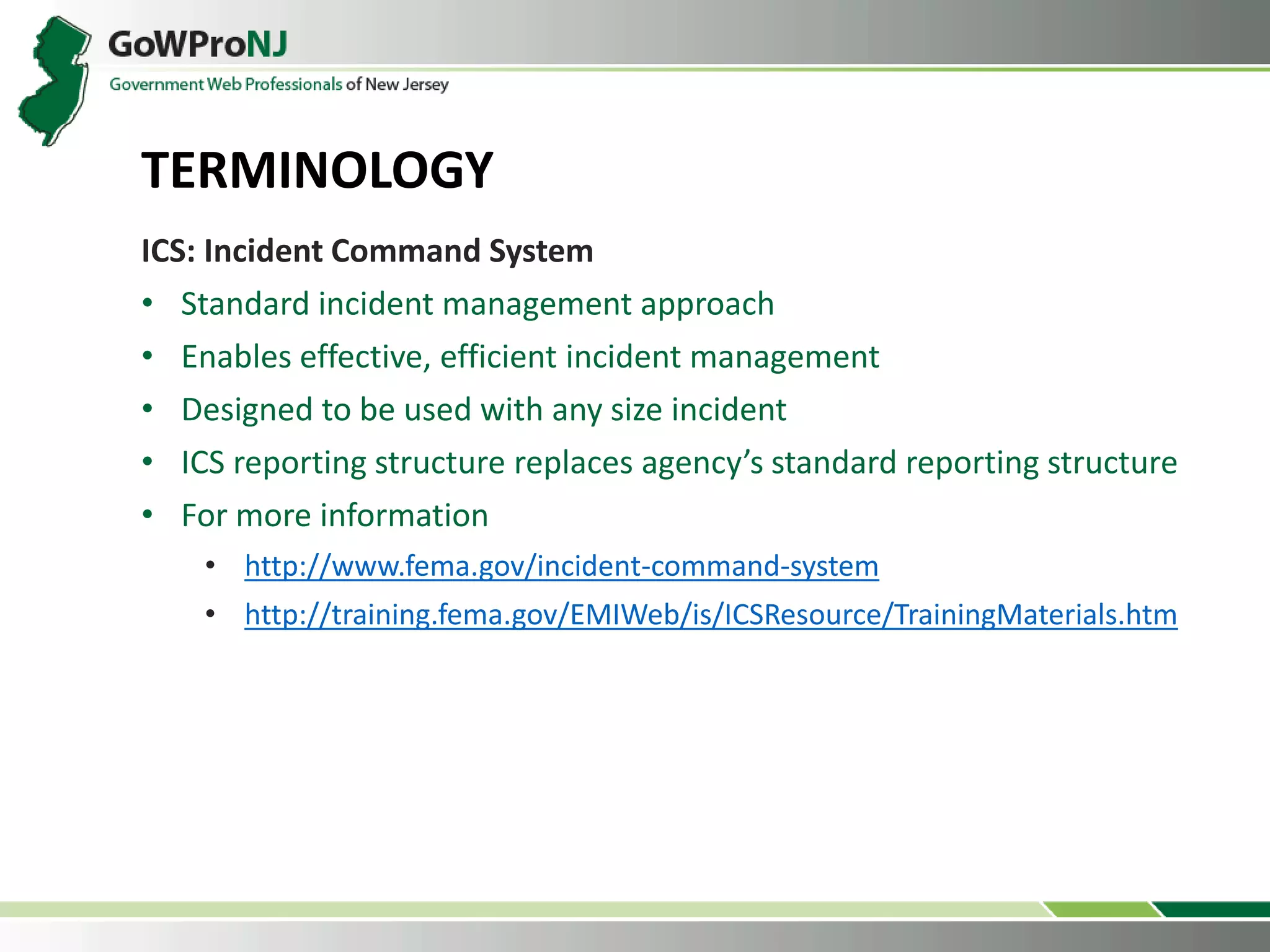 ICS: Incident Command System
• Standard incident management approach
• Enables effective, efficient incident management
• Designed to be used with any size incident
• ICS reporting structure replaces agency’s standard reporting structure
• For more information
• http://www.fema.gov/incident-command-system
• http://training.fema.gov/EMIWeb/is/ICSResource/TrainingMaterials.htm
TERMINOLOGY
 