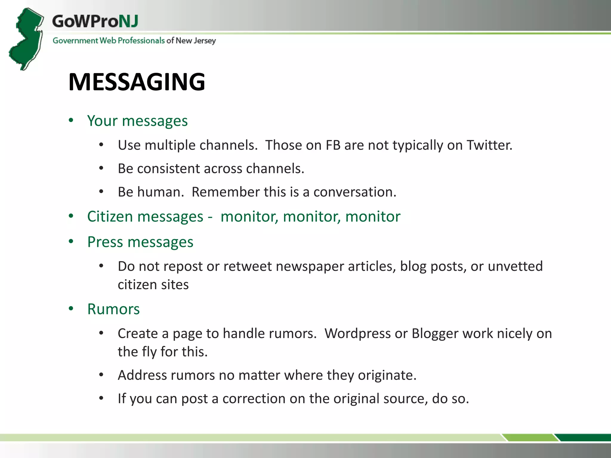 • Your messages
• Use multiple channels. Those on FB are not typically on Twitter.
• Be consistent across channels.
• Be human. Remember this is a conversation.
• Citizen messages - monitor, monitor, monitor
• Press messages
• Do not repost or retweet newspaper articles, blog posts, or unvetted
citizen sites
• Rumors
• Create a page to handle rumors. Wordpress or Blogger work nicely on
the fly for this.
• Address rumors no matter where they originate.
• If you can post a correction on the original source, do so.
MESSAGING
 