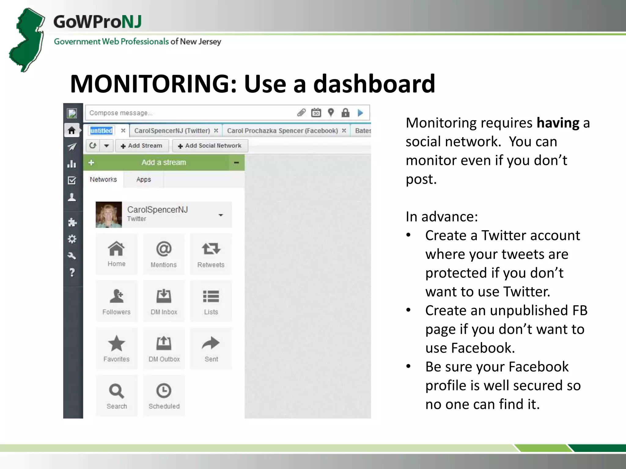MONITORING: Use a dashboard
Monitoring requires having a
social network. You can
monitor even if you don’t
post.
In advance:
• Create a Twitter account
where your tweets are
protected if you don’t
want to use Twitter.
• Create an unpublished FB
page if you don’t want to
use Facebook.
• Be sure your Facebook
profile is well secured so
no one can find it.
 