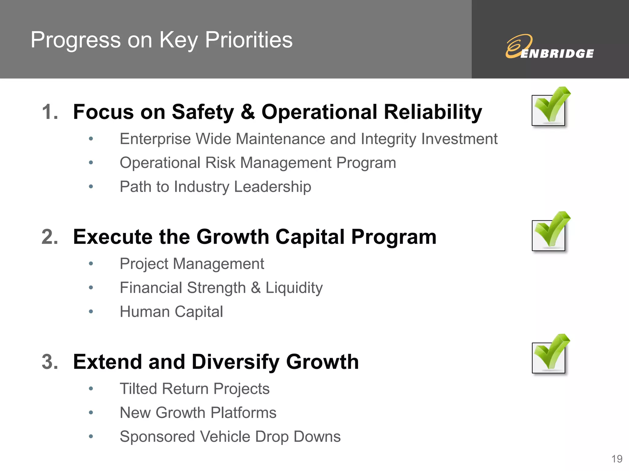 Progress on Key Priorities 
1. Focus on Safety & Operational Reliability 
• Enterprise Wide Maintenance and Integrity Investment 
• Operational Risk Management Program 
• Path to Industry Leadership 
2. Execute the Growth Capital Program 
• Project Management 
• Financial Strength & Liquidity 
• Human Capital 
3. Extend and Diversify Growth 
• Tilted Return Projects 
• New Growth Platforms 
• Sponsored Vehicle Drop Downs 
19 
 
