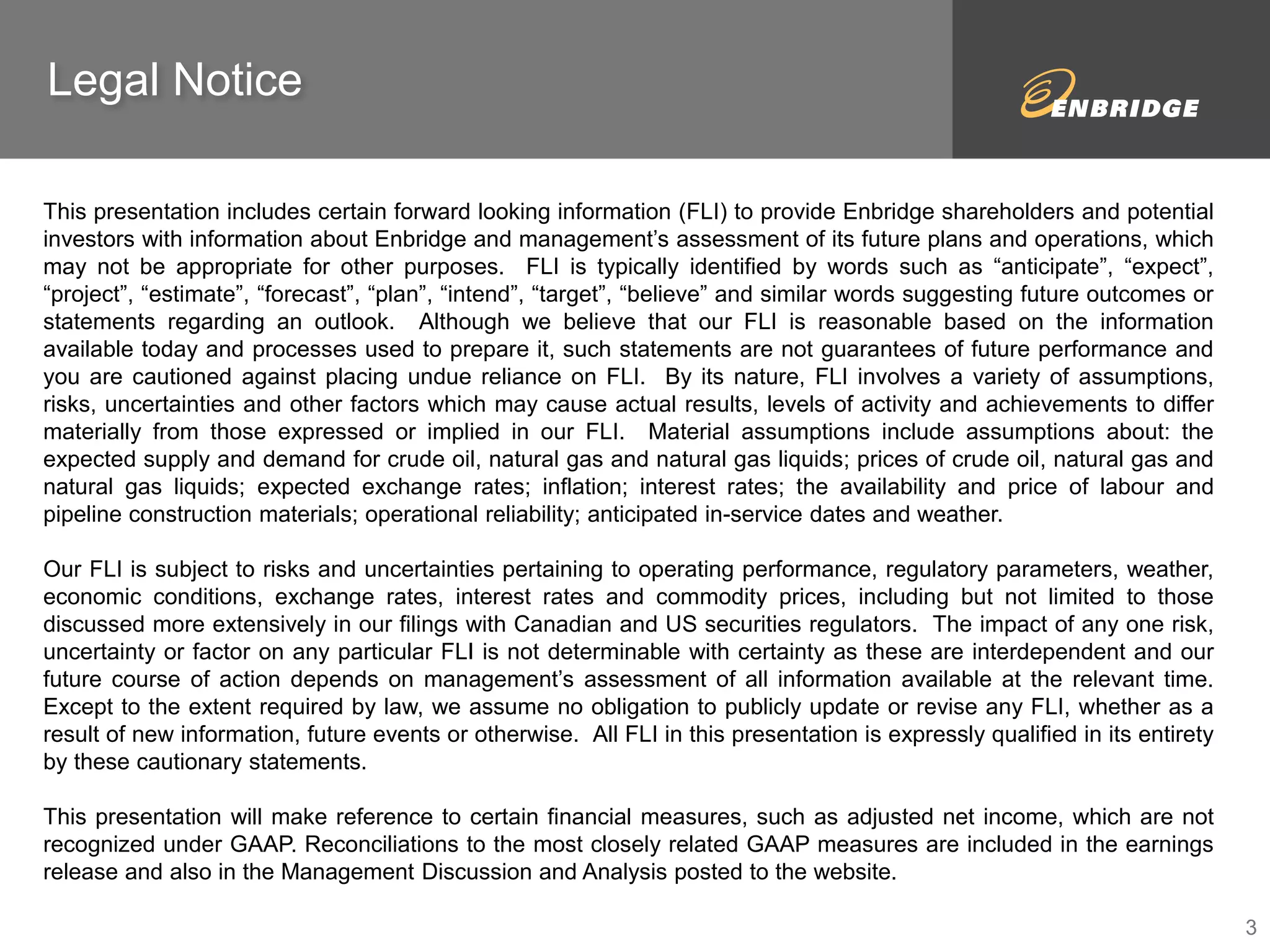 Legal Notice 
This presentation includes certain forward looking information (FLI) to provide Enbridge shareholders and potential 
investors with information about Enbridge and management’s assessment of its future plans and operations, which 
may not be appropriate for other purposes. FLI is typically identified by words such as “anticipate”, “expect”, 
“project”, “estimate”, “forecast”, “plan”, “intend”, “target”, “believe” and similar words suggesting future outcomes or 
statements regarding an outlook. Although we believe that our FLI is reasonable based on the information 
available today and processes used to prepare it, such statements are not guarantees of future performance and 
you are cautioned against placing undue reliance on FLI. By its nature, FLI involves a variety of assumptions, 
risks, uncertainties and other factors which may cause actual results, levels of activity and achievements to differ 
materially from those expressed or implied in our FLI. Material assumptions include assumptions about: the 
expected supply and demand for crude oil, natural gas and natural gas liquids; prices of crude oil, natural gas and 
natural gas liquids; expected exchange rates; inflation; interest rates; the availability and price of labour and 
pipeline construction materials; operational reliability; anticipated in-service dates and weather. 
Our FLI is subject to risks and uncertainties pertaining to operating performance, regulatory parameters, weather, 
economic conditions, exchange rates, interest rates and commodity prices, including but not limited to those 
discussed more extensively in our filings with Canadian and US securities regulators. The impact of any one risk, 
uncertainty or factor on any particular FLI is not determinable with certainty as these are interdependent and our 
future course of action depends on management’s assessment of all information available at the relevant time. 
Except to the extent required by law, we assume no obligation to publicly update or revise any FLI, whether as a 
result of new information, future events or otherwise. All FLI in this presentation is expressly qualified in its entirety 
by these cautionary statements. 
This presentation will make reference to certain financial measures, such as adjusted net income, which are not 
recognized under GAAP. Reconciliations to the most closely related GAAP measures are included in the earnings 
release and also in the Management Discussion and Analysis posted to the website. 
3 
 