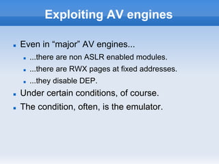 Exploiting AV engines
n  Even in “major” AV engines...
n  ...there are non ASLR enabled modules.
n  ...there are RWX pages at fixed addresses.
n  ...they disable DEP.
n  Under certain conditions, of course.
n  The condition, often, is the emulator.
 