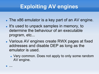 Exploiting AV engines
n  The x86 emulator is a key part of an AV engine.
n  It's used to unpack samples in memory, to
determine the behaviour of an executable
program, etc...
n  Various AV engines create RWX pages at fixed
addresses and disable DEP as long as the
emulator is used.
n  Very common. Does not apply to only some random
AV engine.
n  ...
 