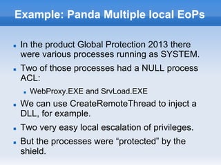 Example: Panda Multiple local EoPs
n  In the product Global Protection 2013 there
were various processes running as SYSTEM.
n  Two of those processes had a NULL process
ACL:
n  WebProxy.EXE and SrvLoad.EXE
n  We can use CreateRemoteThread to inject a
DLL, for example.
n  Two very easy local escalation of privileges.
n  But the processes were “protected” by the
shield.
 