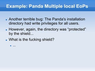 Example: Panda Multiple local EoPs
n  Another terrible bug: The Panda's installation
directory had write privileges for all users.
n  However, again, the directory was “protected”
by the shield...
n  What is the fucking shield?
n  ...
 