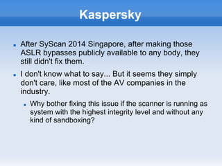 Kaspersky
n  After SyScan 2014 Singapore, after making those
ASLR bypasses publicly available to any body, they
still didn't fix them.
n  I don't know what to say... But it seems they simply
don't care, like most of the AV companies in the
industry.
n  Why bother fixing this issue if the scanner is running as
system with the highest integrity level and without any
kind of sandboxing?
 