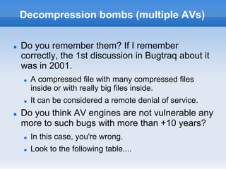 Decompression bombs (multiple AVs)
n  Do you remember them? If I remember
correctly, the 1st discussion in Bugtraq about it
was in 2001.
n  A compressed file with many compressed files
inside or with really big files inside.
n  It can be considered a remote denial of service.
n  Do you think AV engines are not vulnerable any
more to such bugs with more than +10 years?
n  In this case, you're wrong.
n  Look to the following table....
 