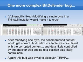 One more complex BitDefender bug...
n  (Vulnerability fixed) Modifying a single byte in a
Thinstall installer would make it to crash:
n  After modifying one byte, the decompressed content
would get corrupt. And index to a table was calculated
with the corrupted content... and data likely controlled
by the attacker was copied to a position also likely
controllable.
n  Again: this bug was trivial to discover. TRIVIAL.
 