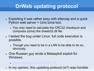 DrWeb updating protocol
n  Exploiting it was rather easy with ettercap and a quick
Python web server + Unix lzma tool.
n  You only need to calculate the CRC32 checksum and
compress (lzma) the drweb32.dll file.
n  I tested the bug under Linux: full code execution is
possible.
n  Though you need to be in a LAN to be able to do so,
obviously.
n  One Russian guy wrote a Metasploit exploit for
Windows:
n  http://habrahabr.ru/post/220113/
n  In my opinion, this updating protocol (is?) was horrible.
 