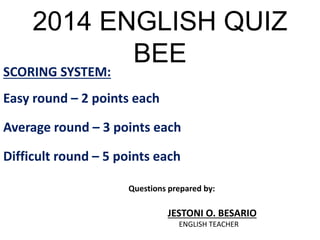 2014 ENGLISH QUIZ 
BEE 
SCORING SYSTEM: 
Easy round – 2 points each 
Average round – 3 points each 
Difficult round – 5 points each 
Questions prepared by: 
JESTONI O. BESARIO 
ENGLISH TEACHER 
 