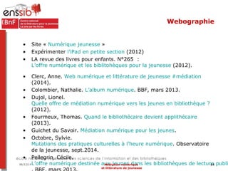 Webographie 
• Site « Numérique jeunesse » 
• Expérimenter l’iPad en petite section (2012) 
• LA revue des livres pour enf...