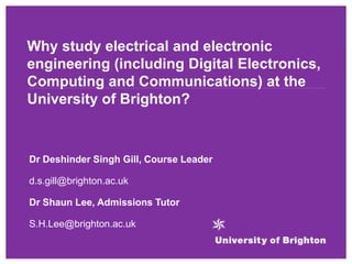 Why study electrical and electronic
engineering (including Digital Electronics,
Computing and Communications) at the
University of Brighton?
Dr Deshinder Singh Gill, Course Leader
d.s.gill@brighton.ac.uk
Dr Shaun Lee, Admissions Tutor
S.H.Lee@brighton.ac.uk
 