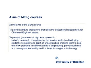 Aims of MEng courses
All the aims of the BEng course
To provide a MEng programme that fulfils the educational requirement for
Chartered Engineer status.
To prepare graduates for high level careers in
industry, research, consultancy or the service sector by developing
student’s versatility and depth of understanding enabling them to deal
with new problems in different areas of engineering, provide technical
and managerial leadership and implement changes in technology.
 