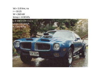 Vd = 5.8 litre, na
r = 10.25
W > 260 kW
bmep > 1130 kPa
a, 0-100 km/h = 5.2 s
Umax = ??? km/h
w > 150 W/kg
 