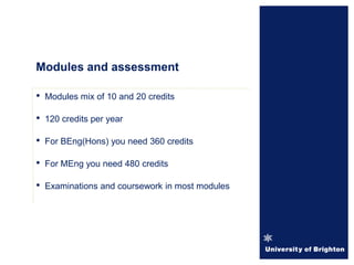 Modules and assessment
• Modules mix of 10 and 20 credits
• 120 credits per year
• For BEng(Hons) you need 360 credits
• For MEng you need 480 credits
• Examinations and coursework in most modules
 
