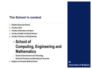 1. Brighton Business School
2. Faculty of Arts
3. Faculty of Education and Sport
4. Faculty of Health and Social Science
5. Faculty of Science and Engineering
• School of
Computing, Engineering and
Mathematics
• School of Environment and Technology
• School of Pharmacy and Biomolecular Sciences
6. Brighton and Sussex Medical School
The School in context
 